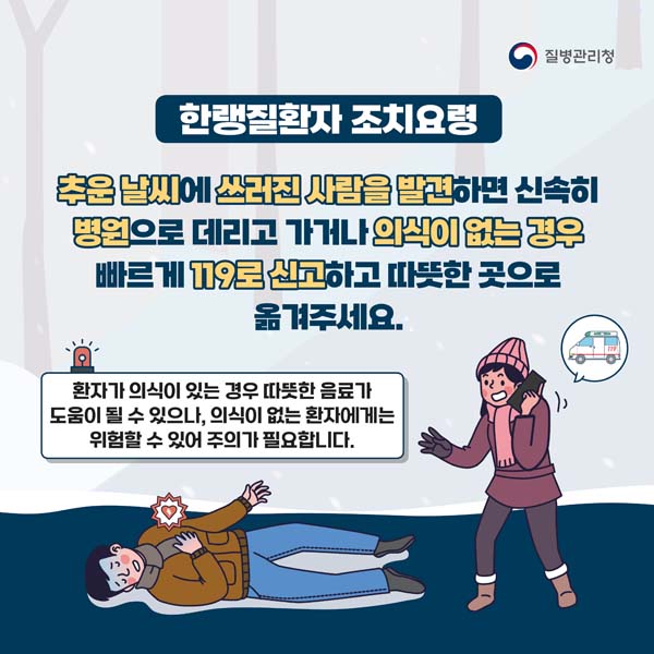 한랭질환자 조치요령
추운날씨에 쓰러진 사람을 발견하면 신속히 병원으로 데리고 가거나 의식이 없는 경우 빠르게 119로 신고하고 따뜻한 곳으로 옮겨주세요