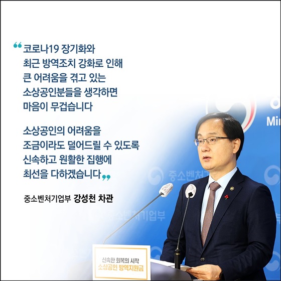 “코로나19 장기화와 최근 방역조치 강화로 인해 큰 어려움을 겪고 있는 소상공인분들을 생각하면 마음이 무겁습니다. 소상공인의 어려움을 조금이라도 덜어드릴 수 있도록 신속하고 원활한 집행에 최선을 다하겠습니다.”
_중소벤처기업부 강성천 차관