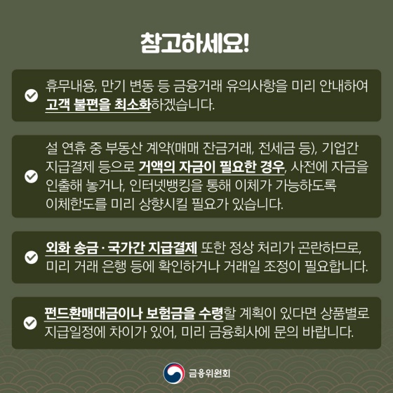 ◆ 참고하세요!
- 휴무내용, 만기 변동 등 금융거래 유의사항을 미리 안내하여 고객 불편을 최소화하겠습니다.
- 설 연휴 중 부동산 계약(매매 잔금거래, 전세금 등), 기업간 지급결제 등으로 거액의 자금이 필요한 경우, 사전에 자금을 인출해 놓거나, 인터넷뱅킹을 통해 이체가 가능하도록 이체한도를 미리 상향시킬 필요가 있습니다.