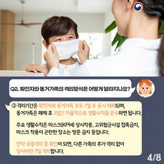 ③ 격리기간은 확진자와 동거가족 모두 7일 후 동시 해제되며, 동거가족은 해제 후 3일간 자율적으로 생활수칙을 준수하면 됩니다. 주요 생활수칙은 마스크(KF94) 상시착용, 고위험군시설 접촉금지, 마스크 착용이 곤란한 장소는 방문 금지 등입니다. 만약 공동격리 중 확진이 되면, 다른 가족의 추가 격리 없이 당사자만 7일 격리합니다.