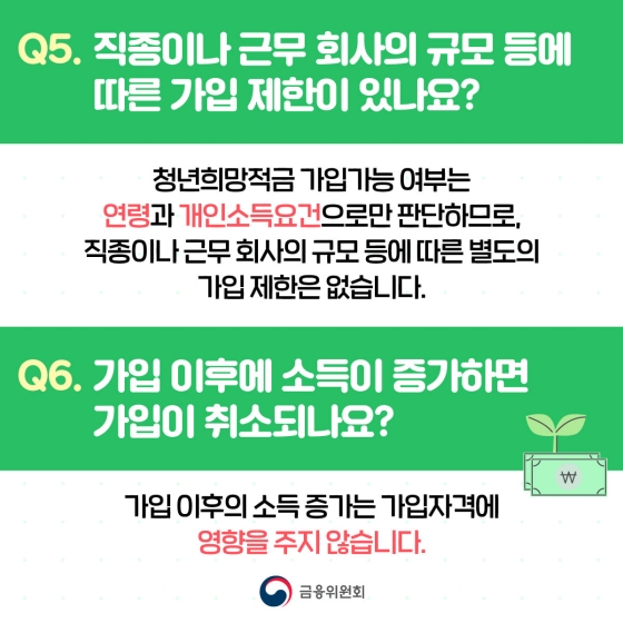 Q. 직종이나 근무 회사의 규모 등에 따른 가입 제한이 있나요?
A. 청년희망적금 가입가능 여부는 연령과 개인소득요건으로만 판단하므로, 직종이나 근무 회사의 규모 등에 따른 별도의 가입 제한은 없습니다.
Q. 가입 이후에 소득이 증가하면 가입이 취소되나요?
A. 가입 이후의 소득 증가는 가입자격에 영향을 주지 않습니다.