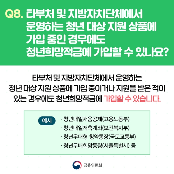 Q. 타부처 및 지방자치단체에서 운영하는 청년 대상 지원 상품에 가입 중인 경우에도 청년희망적금에 가입할 수 있나요?
A. 타부처 및 지방자치단체에서 운영하는 청년 대상 지원 상품에 가입 중이거나 지원을 받은 적이 있는 경우에도 청년희망적금에 가입할 수 있습니다.