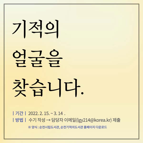 기적의 얼굴을 찾습니다
기간 : 2022. 2. 15. ~ 3. 14.
방법 : 수기자성 → 담당자 이메일(lgy214@korea.kr)제출
※ 양식: 순천시립도서관, 기적의 도서관 홈페이지 다운로드