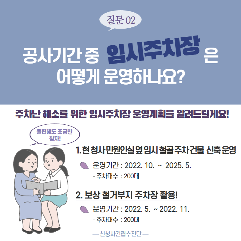 질문02 : 공사기간중 임시주차장은 어떻게 운영하나요?
주차난 해소를 위한 임시주차장 운영계획을 알려드릴게요!
1. 현 청사 민원실 옆 임시 철골주차 건물 신축 운영
2. 보상 철거부지 주차장 활용!