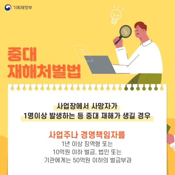 ◆ 중대재해처벌법
사업장에서 사망자가 1명 이상 발생하는 등 중대 재해가 생길 경우
- 사업주 또는 경영책임자: 1년 이상 징역형 또는 10억원 이하 벌금
- 법인 또는 기관: 50억원 이하의 벌금 부과