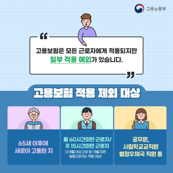 ◆ 고용보험은 모든 근로자에게 적용되지만 일부 적용 예외가 있습니다.
[고용보험 적용 제외 대상]
- 65세 이후에 새로이 고용된 자
- 월 60시간 미만 근로자 / 주 15시간 미만 근로자(3개월 이상 근로 및 1개월 미만 일용 근로자는 적용 대상)
- 공무원, 사립학교 교직원, 별정 우체국 직원 등