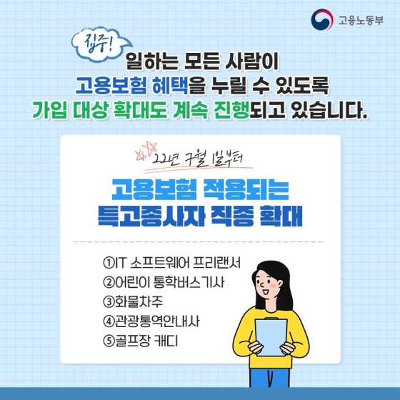 ◆ 일하는 모든 사람이 고용보험 혜택을 누릴 수 있도록 가입 대상 확대도 계속 진행되고 있습니다.
- ’22년 7월 1일부터 고용보험 적용되는 특고 종사자 직종 확대
① IT 소프트웨어 프리랜서
② 어린이 통학버스 기사
③ 화물차주
④ 관광 통역 안내사
⑤ 골프장 캐디