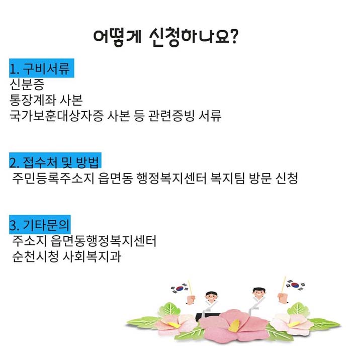 어떻게 신청하나요?
1.구비서류: 신분증, 통장계좌 사본, 국가보운대상자증 사본 등 관련증비 서류
2. 접수처 및 밥업 : 주민등록주소지 읍면동 행정복지센터 복지팀 방문 신청
3. 기타문의 : 주소시 읍면동행정복지센터, 순천시청 사회복지과