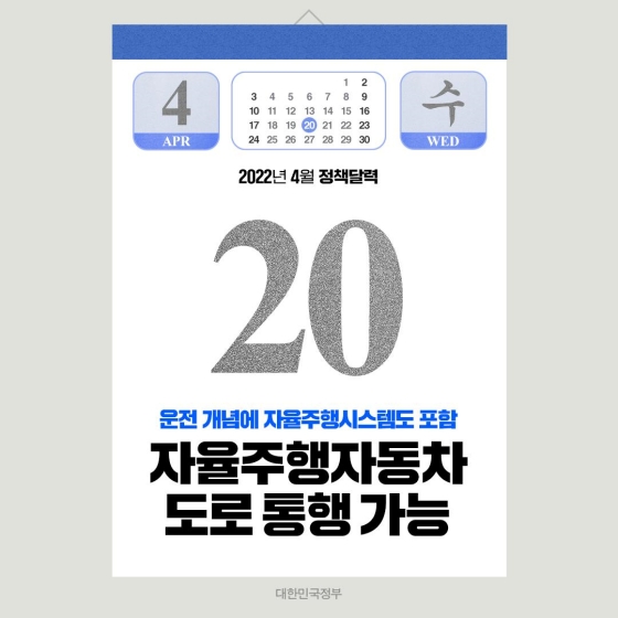 ◆ 자율주행 자동차 도로 통행 가능(4.20.~)
주행 기술의 발달에 따라 4월 20일(수)부터 도로교통법에 ‘자율주행 시스템’과 ‘자율주행 자동차’의 정의규정이 신설되고 ‘운전’의 개념에 ‘자율주행 시스템을 사용하는 것’도 포함되며 일반 도로에서 자율주행 자동차의 통행이 가능해집니다.