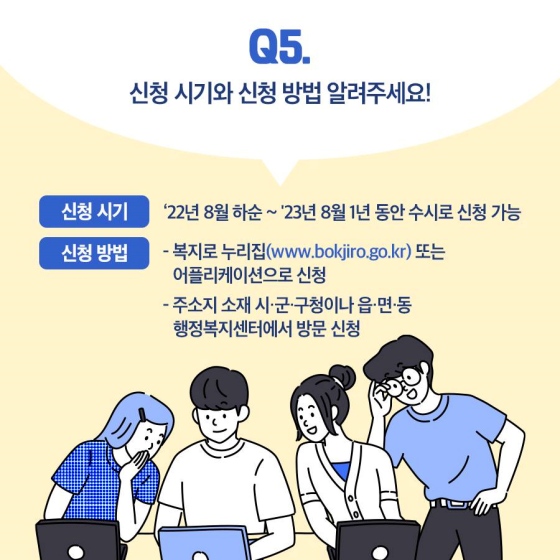 Q5. 신청 시기와 신청 방법을 알려주세요!
A5. ① 신청 시기 : ’22년 8월 하순 ~ ’23년 8월. 1년 동안 수시로 신청 가능
② 복지로 누리집 또는 애플리케이션으로 신청
 주소지 소재 시·군·구청이나 읍·면·동 행정복지센터에서 방문 신청