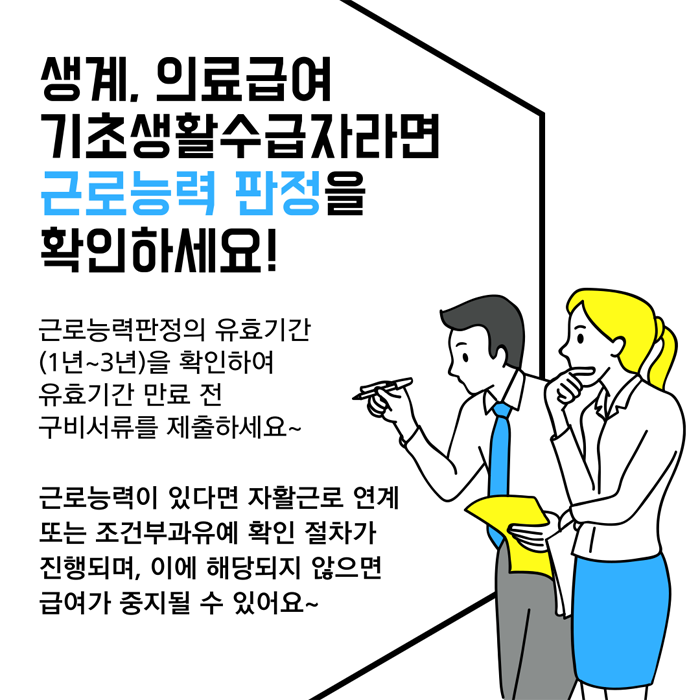 생계의료급여 기초생활수급자라면 근로능력 판정을 확인하세요
근로능력판정의 유효기간(1년~3년)을 확인하여 유효기간 민료 전 구비서류를 제출하세요
근로능력이 있다면 자활근로 연계 또는 거전부과유예 확인 절차가 진행되며, 이에 히댱되지 않으면 급여가 중지 될 수 있어요