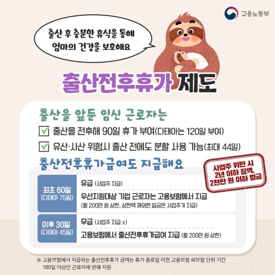 ◆ 출산 전후 휴가 제도
 ㆍ 출산을 앞둔 임신 근로자는
① 출산을 전후해 90일 휴가 부여 (다태아는 120일 부여)
② 유산·사산 위험시 출산 전에도 분할 사용 가능 (최대 44일)