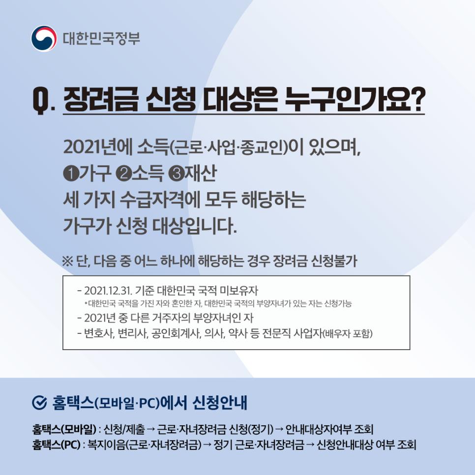 Q1. 장려금 신청 대상은 누구인가요?
2021년에 소득 (근로·사업·종교인)이 있으며, ① 가구 ② 소득 ③ 재산 세 가지 수급자격에 모두 해당하는 가구가 신청 대상입니다.
※ 단, 다음 중 어느 하나에 해당하는 경우 장려금 신청 불가
① 2021. 12. 31. 기준 대한민국 국적 미보유자