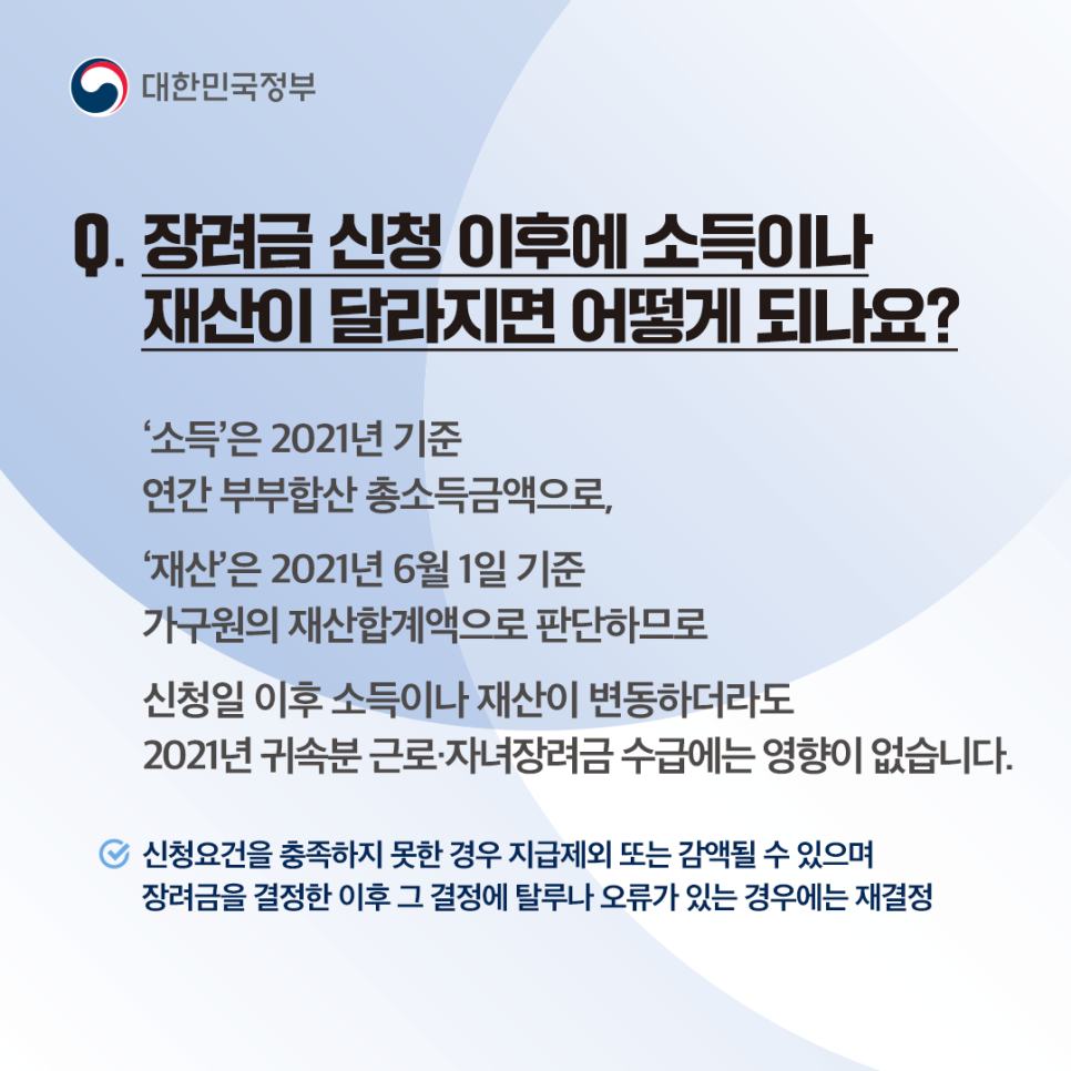 Q7. 장려금 신청 이후에 소득이나 재산이 달라지면 어떻게 되나요?
‘소득’은 2021년 기준 연간 부부합산 총소득 금액으로, ‘재산’은 2021년 6월 1일 기준 가구원의 재산 합계액으로 판단하므로 신청일 이후 소득이나 재산이 변동하더라도 2021년 귀속분 근로·자녀장려금 수급에는 영향이 없습니다.