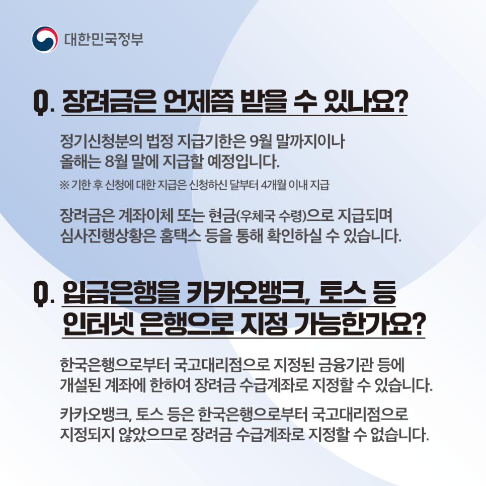 Q10. 장려금은 언제쯤 받을 수 있나요?
정기 신청분의 법정 지급 기한은 9월 말까지이나 올해는 8월 말에 지급할 예정입니다.
Q11. 입금은행을 카카오뱅크, 토스 등 인터넷 은행으로 지정 가능한가요?
한국은행으로부터 국고대리점으로 지정된 금융기관 등에 개설된 계좌에 한하여 장려금 수급 계좌로 지정할 수 있습니다.