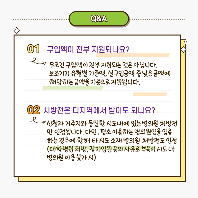 Q&A
01. 구입액이 전부 지원되나요? 무조건 구입액이 정부 지원되는 것은 아닙니다.
보조기기 유형별 기준액, 실구입금액 중 낮은 금액에 해당하는 금액을 기준으로 지원됩니다.
02. 처방전은 타지역에서 받아도 되나요? 신청자가 거주지와 동일한 시도내에 있는 병의원 처방전만 인정됩니다.