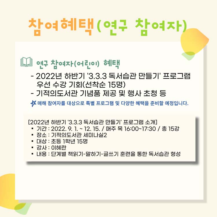 참여혜택(연구참여자)
연구참여자(어린이) 혜택
2022년 하반기 '3.3.3 독서습관 만들기' 프로그램 우선 수강 기회(선착순 15명)
기적의 도서관 기념품 제공 및 행사 초청 등