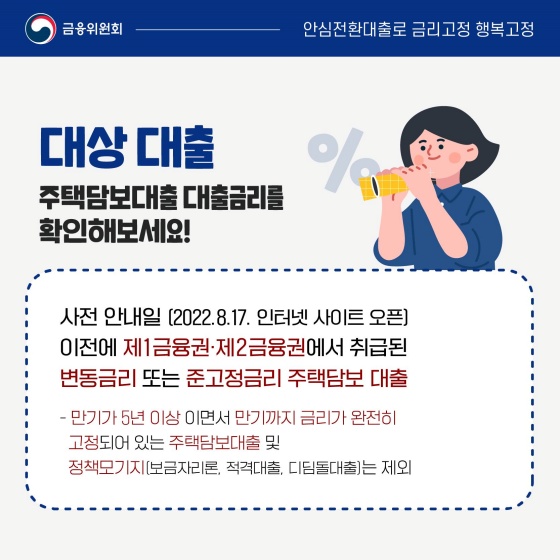 ◆ 대상 대출
주택 담보대출 대출금리를 확인해 보세요!
- 사전 안내일(2022.8.17. 인터넷 사이트 오픈) 이전에 제1금융권·제2금융권에서 취급된 변동금리 또는 준고정금리 주택 담보 대출