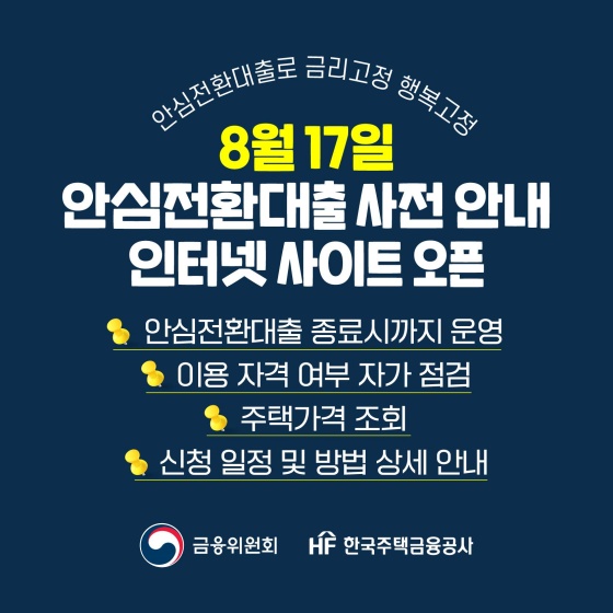 8월 17일 안심전환대출 사전 안내 인터넷 사이트 오픈
- 안심전환대출 종료 시까지 운영
- 이용 자격 여부 자가 점검
- 주택 가격 조회
- 신청 일정 및 방법 상세 안내