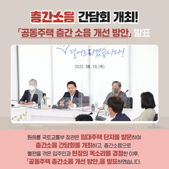 층간소음 간담회 개최
공동주택 증간 소읍 개선 방안 발표
원희룡 국토교통부 장관은 임대주택 단지를 방문하여 층간 소음 간담회를 개최하고, 층간 소음으로 불편을 겪은 입주민과 현장의 목소리를 경청한 이후, 「공동주택 층간 소음 개선 방안」을 발표하였습니다.