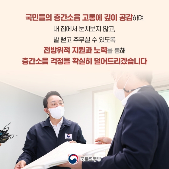 국민들의 층간 소음 고통에 깊이 공감하며 내 집에서 눈치 보지 않고, 발 뻗고 주무실 수 있도록 전방위적 지원과 노력을 통해 층간 소음 걱정을 확실히 덜어드리겠습니다.