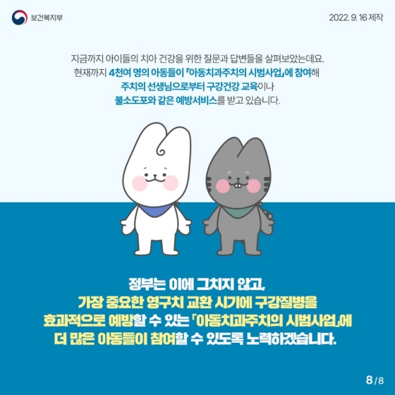 지금까지 아이들의 치아 건강을 위한 질문과 답변들을 살펴보았는데요.
현재까지 4천여 명의 아동들이 「아동치과주치의 시범사업」에 참여해 주치의 선생님으로부터 구강건강 교육이나 불소도포와 같은 예방 서비스를 받고 있습니다.