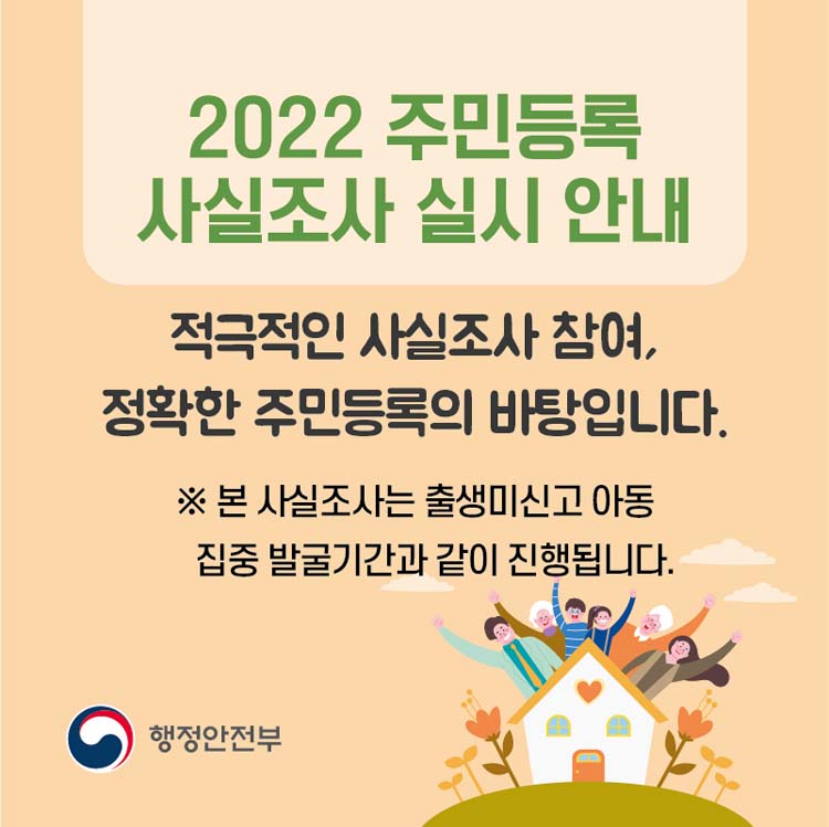 2022 주민등록 사실조사 실시 안내
적극적인 사실조사 참여, 정확한 주민등록의 바탕입니다.
※ 본 사실조사는 출생미신고 아동 집중 발굴기간과 같이 진행됩니다.
행정안전부