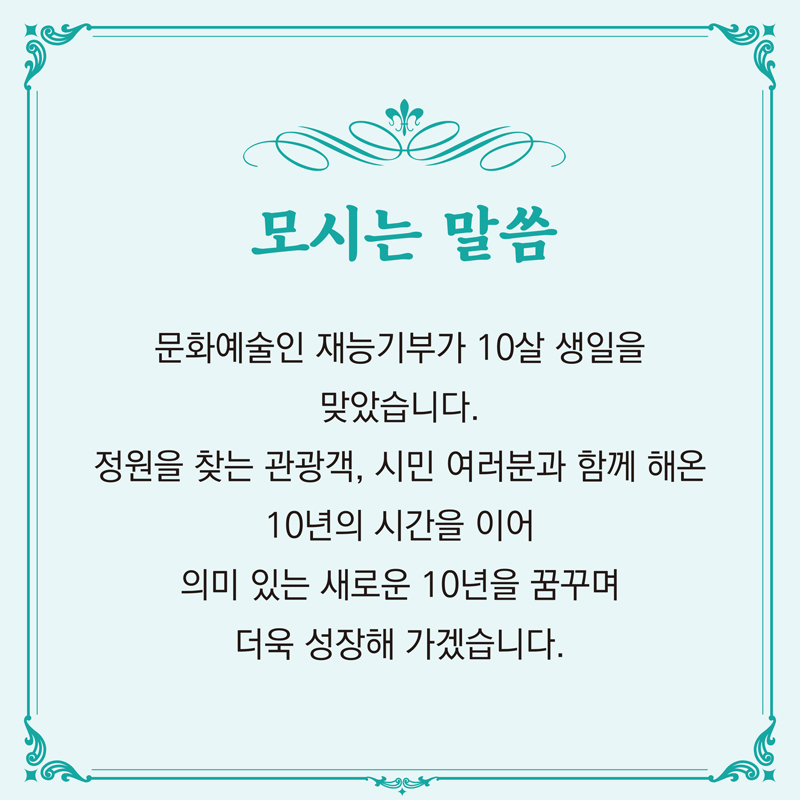 모시는 말씀
문화예술인 재능기부가 10살 생일을 맞았습니다.
정원을 찾는 광광객, 시민 여러분과 함께 해온
10년의 시간을 이어 의미 있는 새로운 10울 꿈꾸며
더울 성장해 가겠습니다.