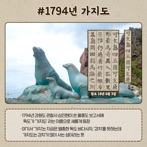 ◆ 1794년 가지도
· 1794년 강원도 관찰사 심진현이 쓴 울릉도 보고서에 독도가 ‘가지도’라는 이름으로 새롭게 등장
· 여기서 ‘가지’는 지금은 멸종한 독도 바다사자, ‘강치’를 뜻하는데 가지도는 강치가 많이 사는 섬이라는 뜻