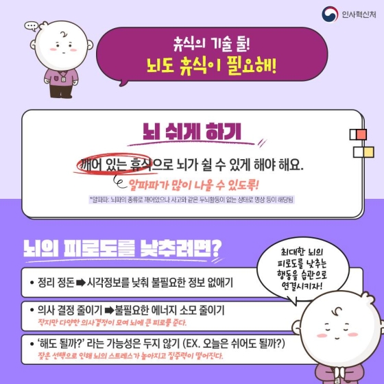 ◆ 휴식의 기술 둘! 뇌도 휴식이 필요해!
뇌 쉬게 하기
깨어 있는 휴식으로 뇌가 쉴 수 있게 해야 해요.
알파파가 많이 나올 수 있도록!
·뇌의 피로도를 낮추려면?
- 정리 정돈 → 시각 정보를 낮춰 불필요한 정보 없애기
- 의사 결정 줄이기 → 불필요한 에너지 소모 줄이기
- ‘해도 될까?’라는 가능성은 두지 않기