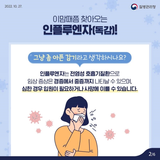 이맘때쯤 찾아오는 인플루엔자(독감)!
그냥 좀 아픈 감기라고 생각하시나요?
인플루엔자는 전염성 호흡기질환으로 임상 증상은 경증에서 중증까지 나타날 수 있으며, 심한 경우 입원이 필요하거나 사망에 이를 수 있습니다