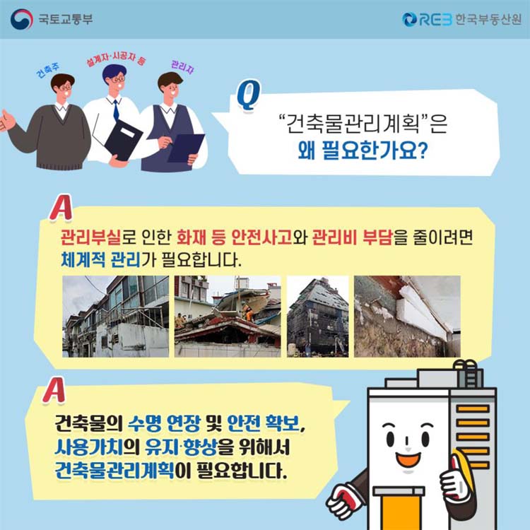 Q 건축물관리계획은 왜 필요한가요 물음표
A 관리부실로 인한 화재 등 안전사고와 관리비 부담을 줄이려면 체계적 관리가 필요합니다.
A 건축물의 수명 연장 및 안전 확보, 사용가치의 유지 향상을 위해서 건축물관리계획이 필요합니다.