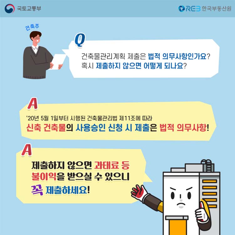 Q 건축물관리계획 제출은 법적 의무사항인가요 물음표
A 20년5월1일부터 시행된 건축물관리법 제11조에 따라 신축 건축물의 사용승인 신청 시 제출은 법적 의무사항 느낌표
A 제출하지 않으면 과태료 등 불이익을 받을실 수 있으니 곡 제출하세요 느낌표