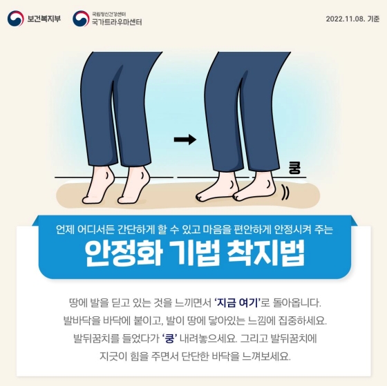 ◆ 착지법
땅에 발을 딛고 있는 것을 느끼면서 ‘지금 여기’로 돌아옵니다.
발바닥을 바닥에 붙이고, 발이 땅에 닿아있는 느낌에 집중하세요.
발뒤꿈치를 들었다가 ‘쿵’ 내려놓으세요.
그리고 발뒤꿈치에 지긋이 힘을 주면서 단단한 바닥을 느껴보세요.