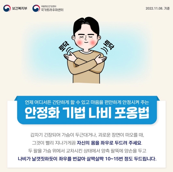 ◆ 나비포옹법
갑자기 긴장되어 가슴이 두근대거나, 괴로운 장면이 떠오를 때, 그것이 빨리 지나가게끔 자신의 몸을 좌우로 두드려 주세요.
두 팔을 가슴 위에서 교차시킨 상태에서 양측 팔뚝에 양손을 두고 나비가 날갯짓하듯이 좌우를 번갈아 살짝살짝 10~15번 정도 두드립니다.