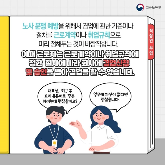 노사 분쟁 예방을 위해서 겸업에 관한 기준이나 절차를 근로계약이나 취업규칙으로 미리 정해두는 것이 바람직합니다.
이때 근로자는 근로계약이나 취업규칙에 정한 절차에 따라 회사에 겸업 신청 및 승인을 받아 겸업을 할 수 있습니다.