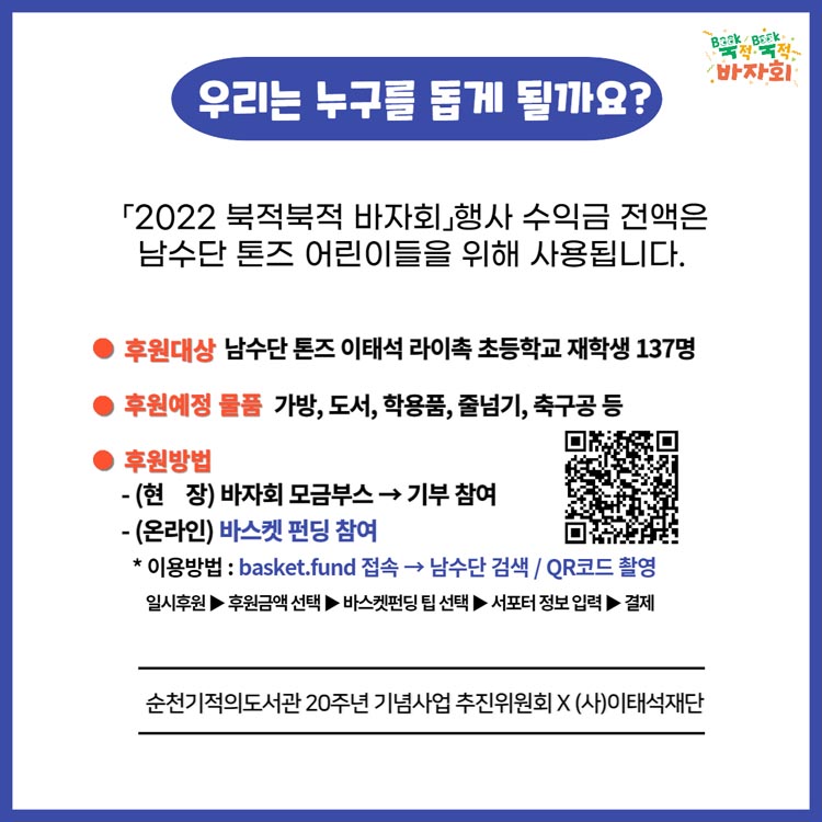 우리는 구구를 돕게 될까요
[2022 북적북적 바자회] 행사 수익금 전액은 남수단 톤즈 어린이들을 위해 사용됩니다.
후원대상 남수단 톤즈 이태석 라이촉 초등학교 재학생 137명
후원예정 물품 가방, 도서, 학용품, 줄넘기, 축구공 등
후원방법
-(현장) 바자회 모금부스 → 기부참여
-(온라인) 바스켓 펀딩 참여