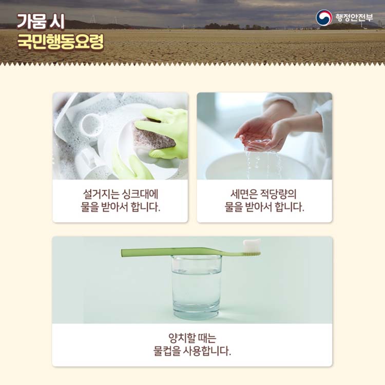 가뭄 시 국민행동 요령
설거지는 싱크대에 물을 받아서 합니다
세면은 적당량의 물을 받아서 합니다
양치할 때는 물컵을 사용합니다.