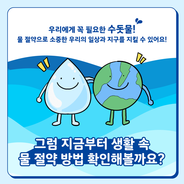 우리에게 꼭 필요한 수돗물
물 절약으로 소중한 우리의 일상과 지구를 지킬 수 있어요
그럼 지금부터 생활 속 물 절약 방법 확인해볼까요