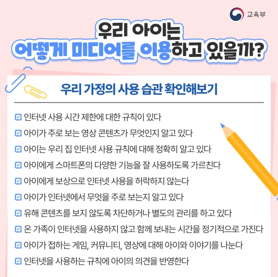 ◆ 우리 아이는 어떻게 미디어를 이용하고 있을까?
<우리 가정의 사용 습관 확인해 보기>
□ 인터넷 사용 시간제한에 대한 규칙이 있다.
□ 아이가 주로 보는 영상 콘텐츠가 무엇인지 알고 있다.
□ 아이는 우리 집 인터넷 사용 규칙에 대해 정확히 알고 있다.