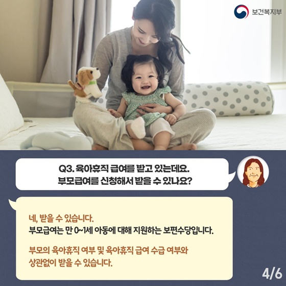 Q3. 육아휴직 급여를 받고 있는데요. 부모급여를 신청해서 받을수있나요?
네, 받을 수 있습니다.
부모급여는 만0~1세 아동에 대해 지원하는 보편수당입니다. 부모의 육아휴직 여부 및 육아휴직 급여 수급 여부와 상관없이 받을 수 있습니다.