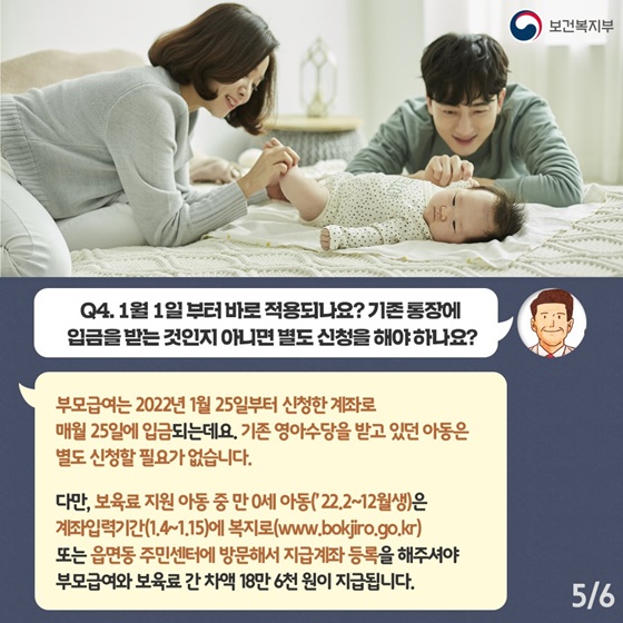 Q4. 1월 1일부터 바로 적용되나요? 기존 통장에 입금을 받는 것인지 아니면 별도 신청을 해야하나요?
부모급여는 2022년 1월 25일부터 신청한 계좌로 매월 25일에 입금되는데요. 기존 영아수당을 받고 있던 아동은 별도 신청할 필요가 없습니다.