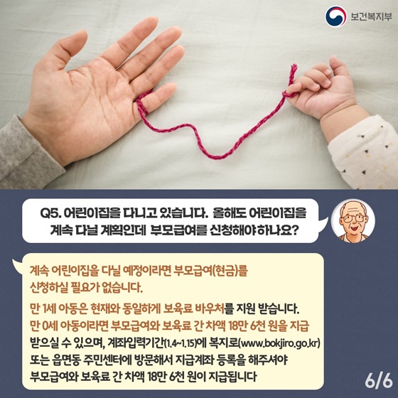 Q5. 어린이집을 다니고 있습니다. 올해도 어린이집을 계속 다닐 계획인데 부모급여를 신청해야하나요?
계속 어린이집을 다닐 예정이라면 부모급여(현금)를 신청하실 필요가 없습니다