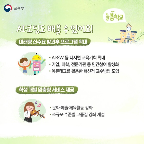 AI·코딩도 배울 수 있어요!
▲ 미래형 신수요 방과후프로그램 확대
- AI·SW 등 디지털 교육기회 확대
- 기업, 대학, 전문기관 등 민간참여 활성화
- 에듀테크를 활용한 혁신적 교수방법 도입
▲ 학생 개별 맞춤형 서비스 제공
- 문화·예술·체육활동 강화
- 소규모·수준별 고품질 강좌 개설