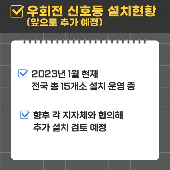 우회전 신호등 설치현황 (앞으로 추가 예정)
- 2023년 1월 현재 전국 총 15개소 설치 운영 중
- 향후 각 지자체와 협의해 추가 설치 검토 예정