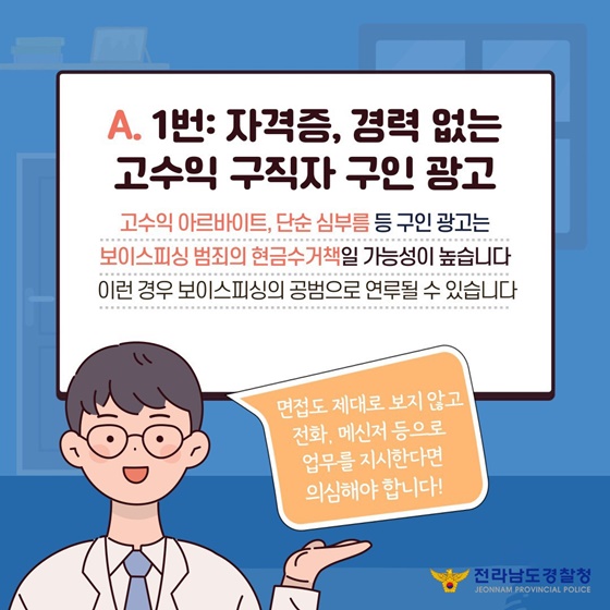 A. ①번 : 자격증, 경력 없는 고수익 구직자 구인 광고
고수익 아르바이트, 단순 심부름 등 구인광고는 보이스피싱 범죄의 현금수거책일 가능성이 높습니다. 이런 경우 보이스피싱의 공범으로 연루될 수 있습니다.
면접도 제대로 보지 않고 전화, 메신저 등으로 업무를 지시한다면 의심해야 합니다!