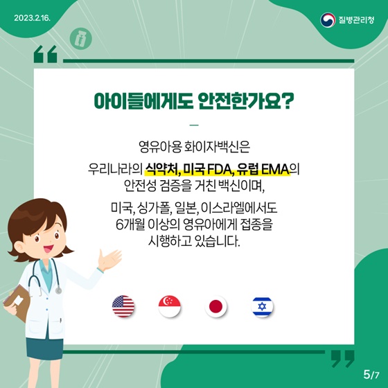 Q4. 아이들에게도 안전한가요?
- 영유아용 화이자백신은 우리나라의 식약처, 미국 FDA, 유럽 EMA의 안전성 검증을 거친 백신이며, 미국, 싱가폴, 일본, 이스라엘에서도 6개월 이상의 영유아에게 접종을 시행하고 있습니다.