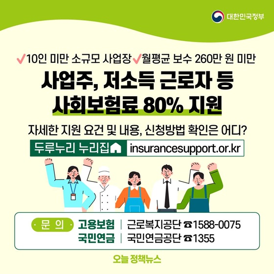 10. 사업주, 저소득 근로자 등 사회보험료 80% 지원
- 10인 미만 소규모 사업장, 월평균 보수 260만원 미만
ㆍ 자세한 지원요건 및 내용, 신청방법 확인은 어디? 두루누리 누리집 
ㆍ 문 의 : 고용보험 근로복지공단 ☎ 1588-0075 / 국민연금 국민연금공단 ☎ 1355