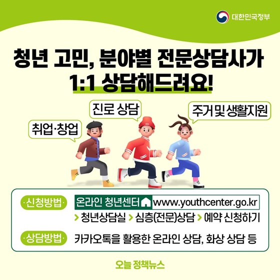 11. 청년 고민, 분야별 전문상담사가 1:1 상담해드려요!
- 취업·창업, 진로 상담, 주거 및 생활지원
ㆍ 신청방법 : 온라인 청년센터 > 청년상담실 > 심층(전문)상담 > 예약신청하기
ㆍ 상담방법 : 카카오톡을 활용한 온라인 상담, 화상 상담 등