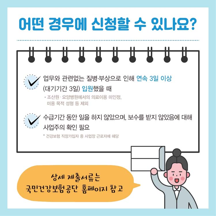 어떤 경우에 신청할 수 있나요?
업무와 관련 없는 질병.부상으로 인해 연속 3일 이상(대기기간 3일) 입원했을 때
수급기간 동안 일을 하지 않았으며, 보수를 받지 않았음에 대해 사업주의 확인 필요
상세 제출서류는 국민건강보험공단 홈페이지 참고